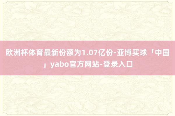 欧洲杯体育最新份额为1.07亿份-亚博买球「中国」yabo官方网站-登录入口