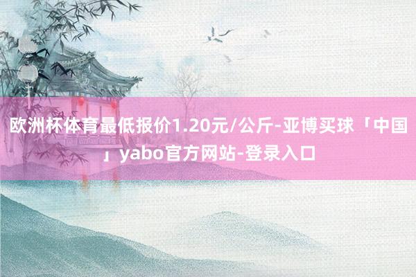 欧洲杯体育最低报价1.20元/公斤-亚博买球「中国」yabo官方网站-登录入口