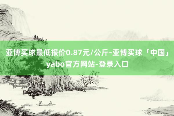 亚博买球最低报价0.87元/公斤-亚博买球「中国」yabo官方网站-登录入口