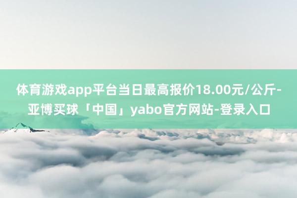 体育游戏app平台当日最高报价18.00元/公斤-亚博买球「中国」yabo官方网站-登录入口