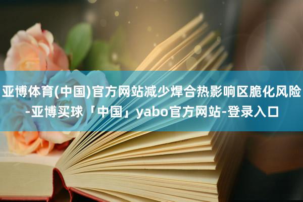 亚博体育(中国)官方网站减少焊合热影响区脆化风险-亚博买球「中国」yabo官方网站-登录入口