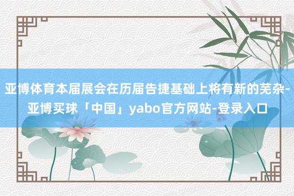 亚博体育本届展会在历届告捷基础上将有新的芜杂-亚博买球「中国」yabo官方网站-登录入口