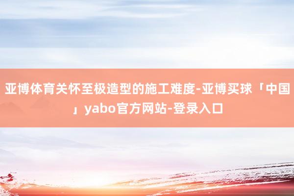亚博体育关怀至极造型的施工难度-亚博买球「中国」yabo官方网站-登录入口