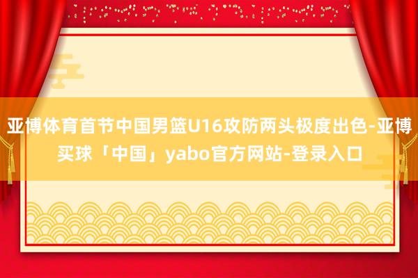 亚博体育首节中国男篮U16攻防两头极度出色-亚博买球「中国」yabo官方网站-登录入口