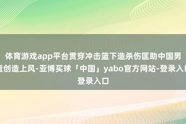 体育游戏app平台贯穿冲击篮下造杀伤匡助中国男篮创造上风-亚博买球「中国」yabo官方网站-登录入口