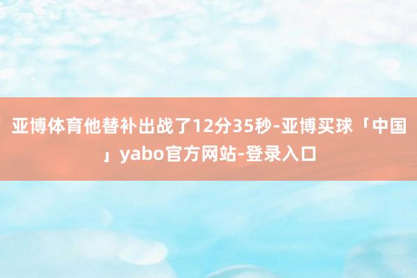 亚博体育他替补出战了12分35秒-亚博买球「中国」yabo官方网站-登录入口