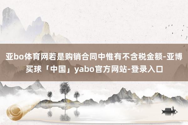 亚bo体育网若是购销合同中惟有不含税金额-亚博买球「中国」yabo官方网站-登录入口