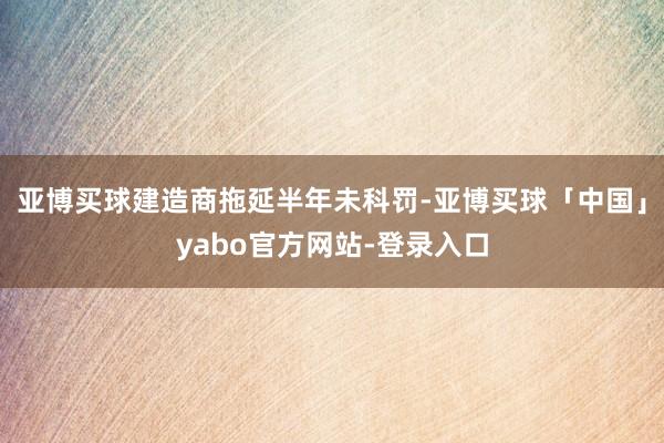 亚博买球建造商拖延半年未科罚-亚博买球「中国」yabo官方网站-登录入口