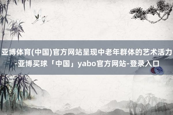 亚博体育(中国)官方网站呈现中老年群体的艺术活力-亚博买球「中国」yabo官方网站-登录入口