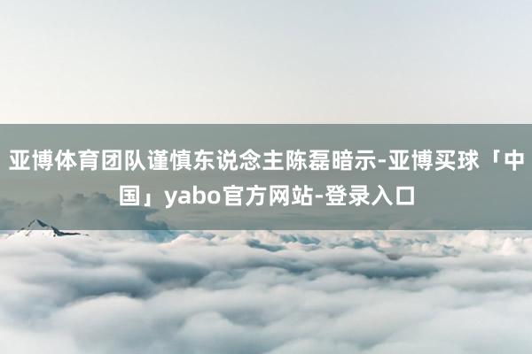 亚博体育团队谨慎东说念主陈磊暗示-亚博买球「中国」yabo官方网站-登录入口