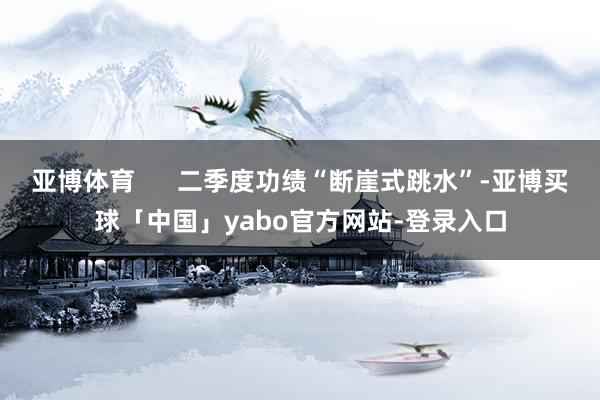 亚博体育      二季度功绩“断崖式跳水”-亚博买球「中国」yabo官方网站-登录入口