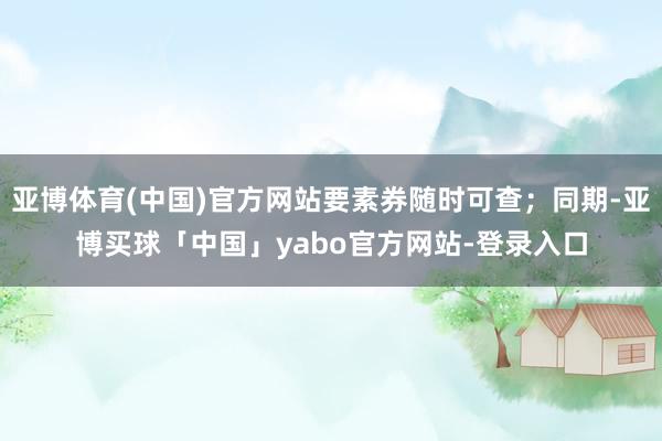 亚博体育(中国)官方网站要素券随时可查；同期-亚博买球「中国」yabo官方网站-登录入口