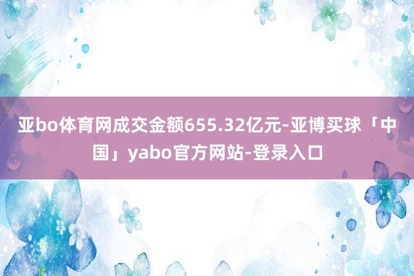 亚bo体育网成交金额655.32亿元-亚博买球「中国」yabo官方网站-登录入口