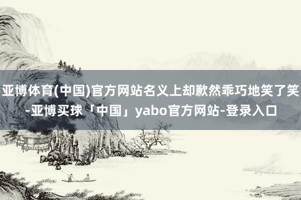 亚博体育(中国)官方网站名义上却歉然乖巧地笑了笑-亚博买球「中国」yabo官方网站-登录入口