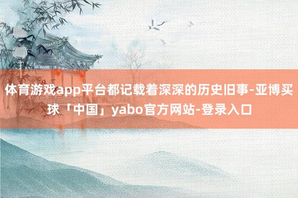 体育游戏app平台都记载着深深的历史旧事-亚博买球「中国」yabo官方网站-登录入口