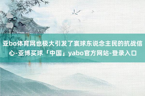 亚bo体育网也极大引发了寰球东说念主民的抗战信心-亚博买球「中国」yabo官方网站-登录入口