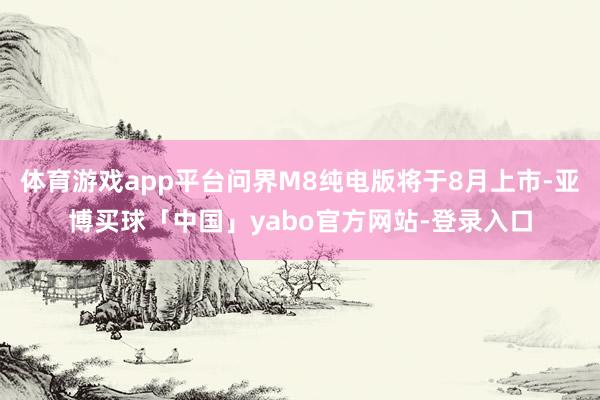 体育游戏app平台问界M8纯电版将于8月上市-亚博买球「中国」yabo官方网站-登录入口