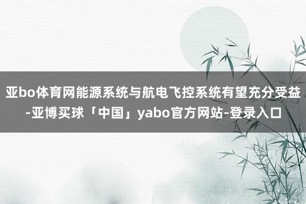 亚bo体育网能源系统与航电飞控系统有望充分受益-亚博买球「中国」yabo官方网站-登录入口