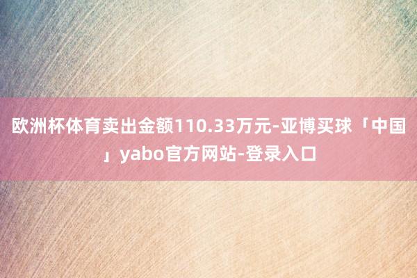 欧洲杯体育卖出金额110.33万元-亚博买球「中国」yabo官方网站-登录入口