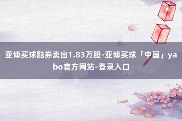 亚博买球融券卖出1.83万股-亚博买球「中国」yabo官方网站-登录入口