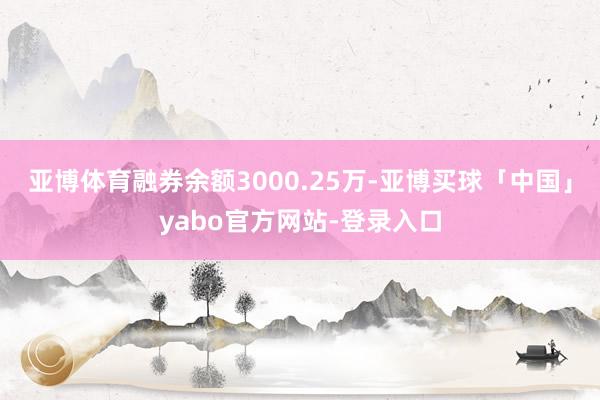 亚博体育融券余额3000.25万-亚博买球「中国」yabo官方网站-登录入口