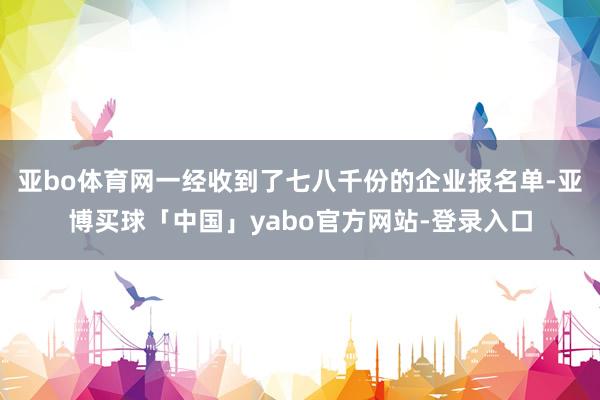 亚bo体育网一经收到了七八千份的企业报名单-亚博买球「中国」yabo官方网站-登录入口