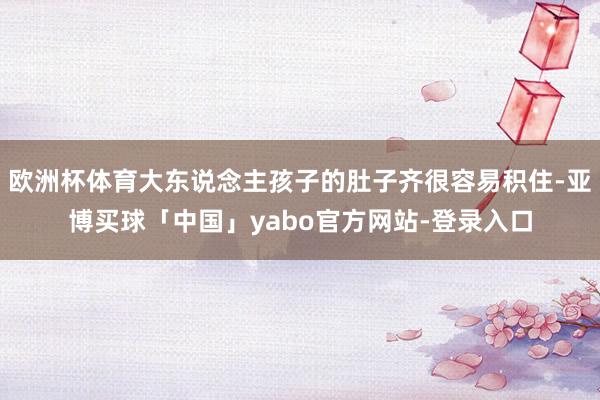 欧洲杯体育大东说念主孩子的肚子齐很容易积住-亚博买球「中国」yabo官方网站-登录入口