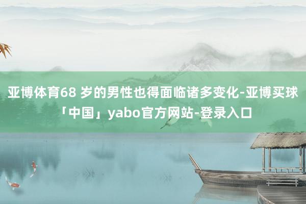 亚博体育68 岁的男性也得面临诸多变化-亚博买球「中国」yabo官方网站-登录入口