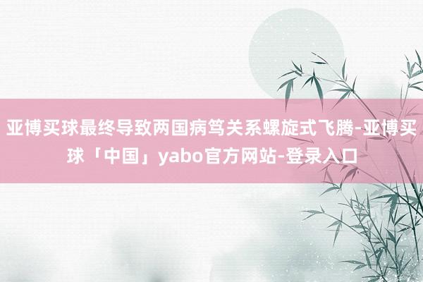 亚博买球最终导致两国病笃关系螺旋式飞腾-亚博买球「中国」yabo官方网站-登录入口