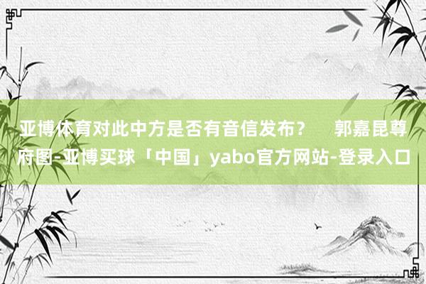 亚博体育对此中方是否有音信发布？    郭嘉昆尊府图-亚博买球「中国」yabo官方网站-登录入口