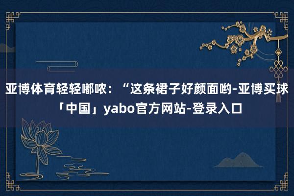亚博体育轻轻嘟哝：“这条裙子好颜面哟-亚博买球「中国」yabo官方网站-登录入口