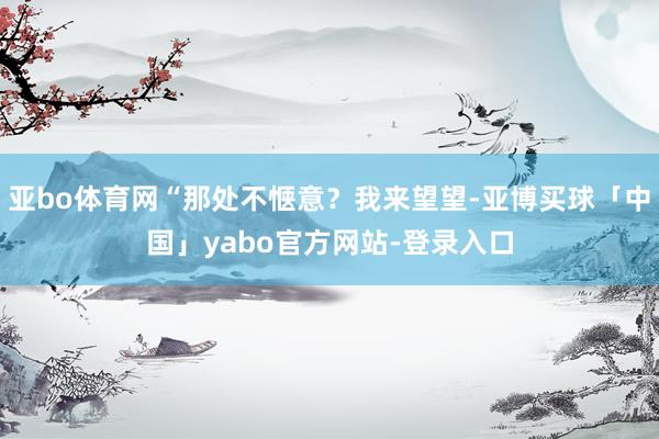 亚bo体育网“那处不惬意？我来望望-亚博买球「中国」yabo官方网站-登录入口