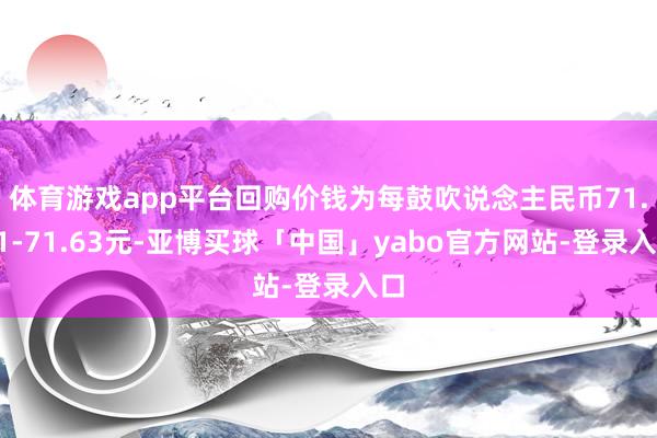 体育游戏app平台回购价钱为每鼓吹说念主民币71.31-71.63元-亚博买球「中国」yabo官方网站-登录入口