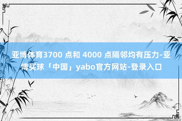 亚博体育3700 点和 4000 点隔邻均有压力-亚博买球「中国」yabo官方网站-登录入口