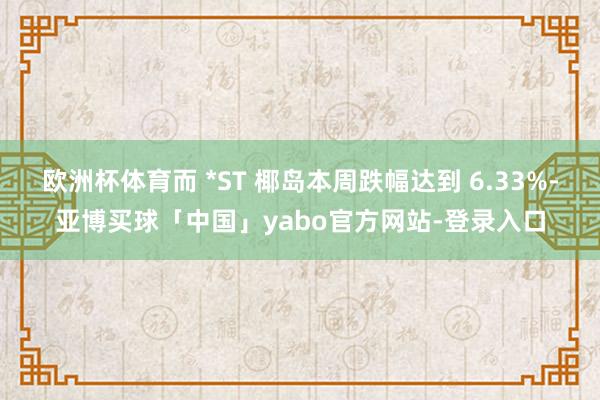 欧洲杯体育而 *ST 椰岛本周跌幅达到 6.33%-亚博买球「中国」yabo官方网站-登录入口