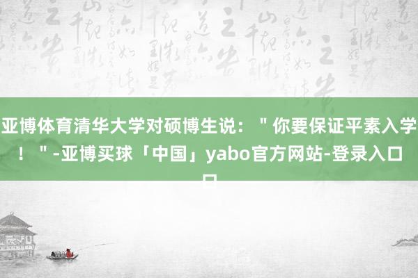 亚博体育清华大学对硕博生说：＂你要保证平素入学！＂-亚博买球「中国」yabo官方网站-登录入口