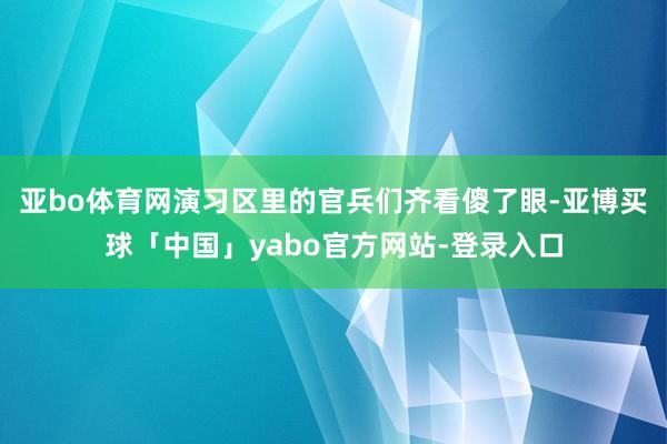 亚bo体育网演习区里的官兵们齐看傻了眼-亚博买球「中国」yabo官方网站-登录入口