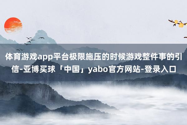 体育游戏app平台极限施压的时候游戏整件事的引信-亚博买球「中国」yabo官方网站-登录入口