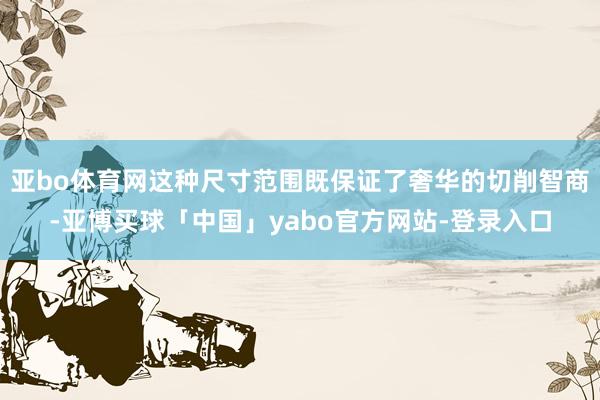 亚bo体育网这种尺寸范围既保证了奢华的切削智商-亚博买球「中国」yabo官方网站-登录入口