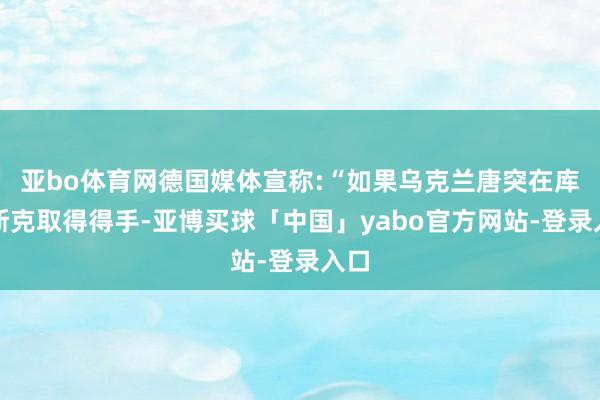 亚bo体育网德国媒体宣称:“如果乌克兰唐突在库尔斯克取得得手-亚博买球「中国」yabo官方网站-登录入口