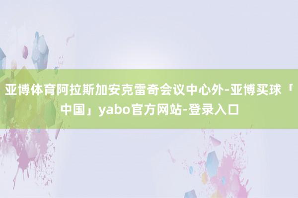 亚博体育阿拉斯加安克雷奇会议中心外-亚博买球「中国」yabo官方网站-登录入口