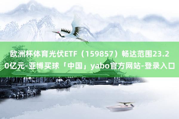 欧洲杯体育光伏ETF（159857）畅达范围23.20亿元-亚博买球「中国」yabo官方网站-登录入口