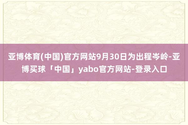 亚博体育(中国)官方网站9月30日为出程岑岭-亚博买球「中国」yabo官方网站-登录入口