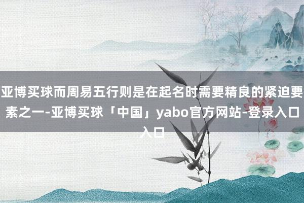 亚博买球而周易五行则是在起名时需要精良的紧迫要素之一-亚博买球「中国」yabo官方网站-登录入口