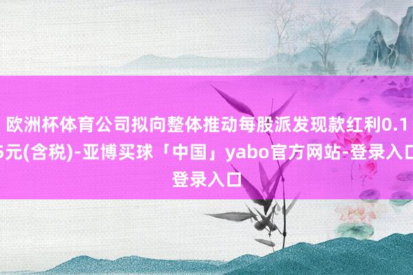 欧洲杯体育公司拟向整体推动每股派发现款红利0.15元(含税)-亚博买球「中国」yabo官方网站-登录入口