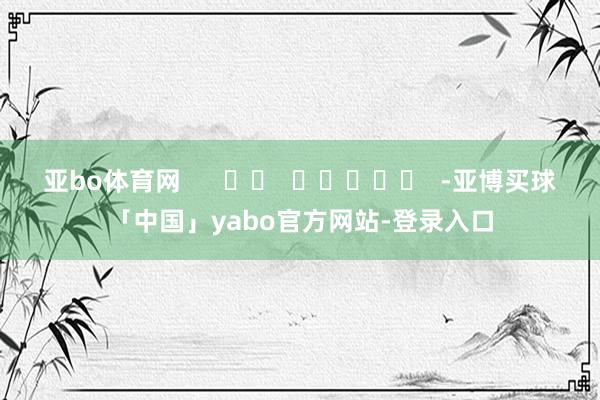 亚bo体育网      		  					  -亚博买球「中国」yabo官方网站-登录入口