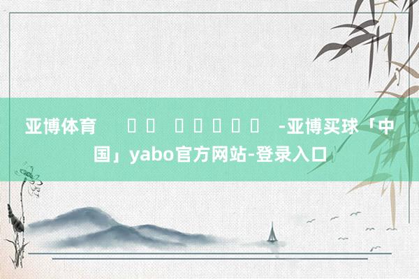亚博体育      		  					  -亚博买球「中国」yabo官方网站-登录入口