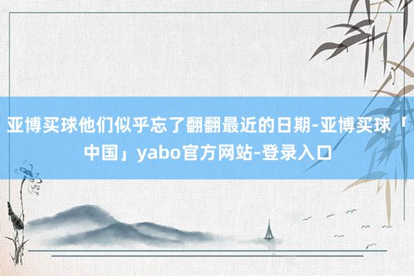 亚博买球他们似乎忘了翻翻最近的日期-亚博买球「中国」yabo官方网站-登录入口