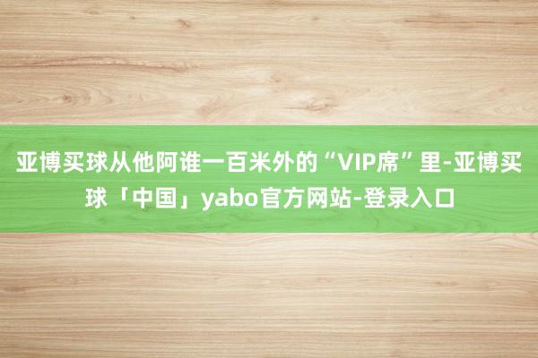 亚博买球从他阿谁一百米外的“VIP席”里-亚博买球「中国」yabo官方网站-登录入口