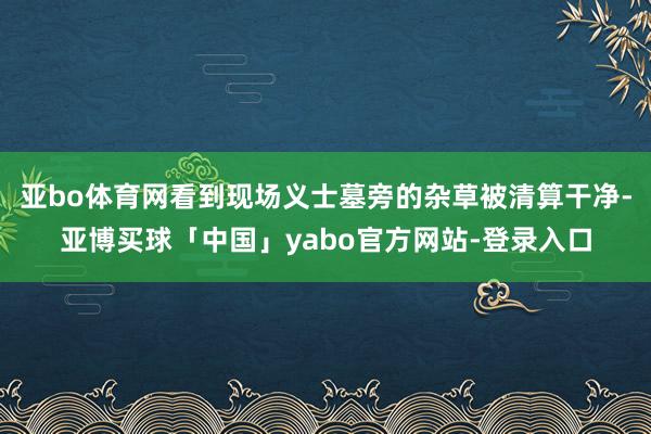 亚bo体育网看到现场义士墓旁的杂草被清算干净-亚博买球「中国」yabo官方网站-登录入口